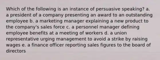 Which of the following is an instance of persuasive speaking? a. a president of a company presenting an award to an outstanding employee b. a marketing manager explaining a new product to the company's sales force c. a personnel manager defining employee benefits at a meeting of workers d. a union representative urging management to avoid a strike by raising wages e. a finance officer reporting sales figures to the board of directors