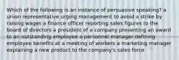 Which of the following is an instance of persuasive speaking? a union representative urging management to avoid a strike by raising wages a finance officer reporting sales figures to the board of directors a president of a company presenting an award to an outstanding employee a personnel manager defining employee benefits at a meeting of workers a marketing manager explaining a new product to the company's sales force