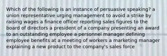 Which of the following is an instance of persuasive speaking? a union representative urging management to avoid a strike by raising wages a finance officer reporting sales figures to the board of directors a president of a company presenting an award to an outstanding employee a personnel manager defining employee benefits at a meeting of workers a marketing manager explaining a new product to the company's sales force