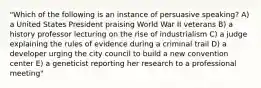 "Which of the following is an instance of persuasive speaking? A) a United States President praising World War II veterans B) a history professor lecturing on the rise of industrialism C) a judge explaining the rules of evidence during a criminal trail D) a developer urging the city council to build a new convention center E) a geneticist reporting her research to a professional meeting"