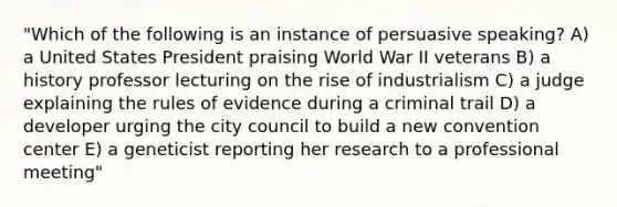 "Which of the following is an instance of persuasive speaking? A) a United States President praising World War II veterans B) a history professor lecturing on the rise of industrialism C) a judge explaining the rules of evidence during a criminal trail D) a developer urging the city council to build a new convention center E) a geneticist reporting her research to a professional meeting"