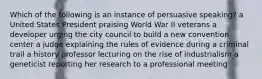 Which of the following is an instance of persuasive speaking? a United States President praising World War II veterans a developer urging the city council to build a new convention center a judge explaining the rules of evidence during a criminal trail a history professor lecturing on the rise of industrialism a geneticist reporting her research to a professional meeting