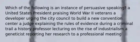 Which of the following is an instance of persuasive speaking? a United States President praising World War II veterans a developer urging the city council to build a new convention center a judge explaining the rules of evidence during a criminal trail a history professor lecturing on the rise of industrialism a geneticist reporting her research to a professional meeting