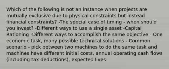 Which of the following is not an instance when projects are mutually exclusive due to physical constraints but instead financial constraints? -The special case of timing - when should you invest? -Different ways to use a single asset -Capital Rationing -Different ways to accomplish the same objective - One economic task, many possible technical solutions - Common scenario - pick between two machines to do the same task and machines have different initial costs, annual operating cash flows (including tax deductions), expected lives