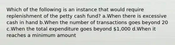 Which of the following is an instance that would require replenishment of the petty cash fund? a.When there is excessive cash in hand b.When the number of transactions goes beyond 20 c.When the total expenditure goes beyond 1,000 d.When it reaches a minimum amount