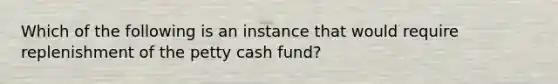 Which of the following is an instance that would require replenishment of the petty cash fund?