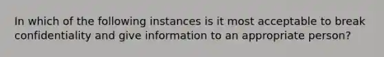 In which of the following instances is it most acceptable to break confidentiality and give information to an appropriate person?