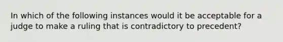 In which of the following instances would it be acceptable for a judge to make a ruling that is contradictory to precedent?