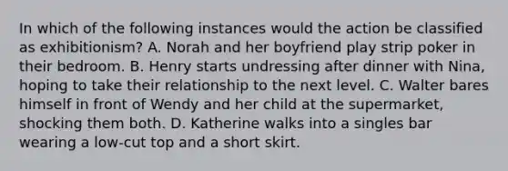 In which of the following instances would the action be classified as exhibitionism? A. Norah and her boyfriend play strip poker in their bedroom. B. Henry starts undressing after dinner with Nina, hoping to take their relationship to the next level. C. Walter bares himself in front of Wendy and her child at the supermarket, shocking them both. D. Katherine walks into a singles bar wearing a low-cut top and a short skirt.