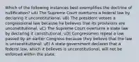 Which of the following instances best exemplifies the doctrine of nullification? uA) The Supreme Court overturns a federal law by declaring it unconstitutional. uB) The president vetoes a congressional law because he believes that its provisions are unconstitutional. uC) The Supreme Court overturns a state law by declaring it constitutional. uD) Congressmen repeal a law passed by an earlier Congress because they believe that the law is unconstitutional. uE) A state government declares that a federal law, which it believes is unconstitutional, will not be enforced within the state.