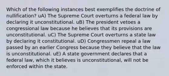 Which of the following instances best exemplifies the doctrine of nullification? uA) The Supreme Court overturns a federal law by declaring it unconstitutional. uB) The president vetoes a congressional law because he believes that its provisions are unconstitutional. uC) The Supreme Court overturns a state law by declaring it constitutional. uD) Congressmen repeal a law passed by an earlier Congress because they believe that the law is unconstitutional. uE) A state government declares that a federal law, which it believes is unconstitutional, will not be enforced within the state.