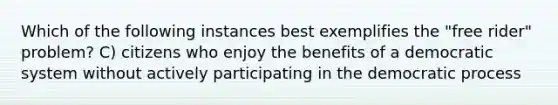 Which of the following instances best exemplifies the "free rider" problem? C) citizens who enjoy the benefits of a democratic system without actively participating in the democratic process