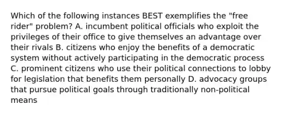 Which of the following instances BEST exemplifies the "free rider" problem? A. incumbent political officials who exploit the privileges of their office to give themselves an advantage over their rivals B. citizens who enjoy the benefits of a democratic system without actively participating in the democratic process C. prominent citizens who use their political connections to lobby for legislation that benefits them personally D. advocacy groups that pursue political goals through traditionally non-political means