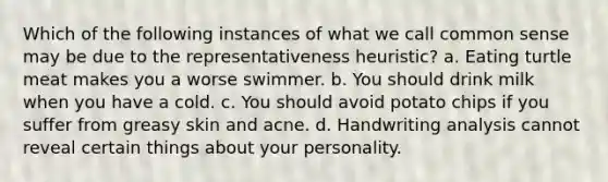 Which of the following instances of what we call common sense may be due to the representativeness heuristic? a. Eating turtle meat makes you a worse swimmer. b. You should drink milk when you have a cold. c. You should avoid potato chips if you suffer from greasy skin and acne. d. Handwriting analysis cannot reveal certain things about your personality.