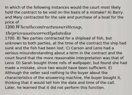 In which of the following instances would the court most likely hold the contract to be void on the basis of a mistake? A) Barry and Mary contracted for the sale and purchase of a boat for the price of 1200. When the contract was written up, the price was incorrectly stated as1700. B) Two parties contracted for a shipload of fish, but unknown to both parties, at the time of the contract the ship had sunk and the fish had been lost. C) Carson and Leno had a serious misunderstanding about a term in the contract and the court found that the more reasonable interpretation was that of Leno. D) Sarah bought three rolls of wallpaper, but found she had made a mistake, since two would have been sufficient. E) Although the seller said nothing to the buyer about the characteristics of the answering machine, the buyer bought it, thinking that it would tell him the date and time of the call. Later, he learned that it did not perform this function.