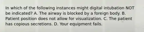 In which of the following instances might digital intubation NOT be​ indicated? A. The airway is blocked by a foreign body. B. Patient position does not allow for visualization. C. The patient has copious secretions. D. Your equipment fails.