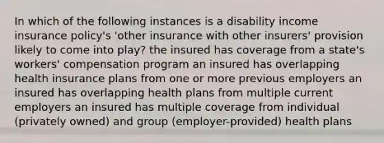 In which of the following instances is a disability income insurance policy's 'other insurance with other insurers' provision likely to come into play? the insured has coverage from a state's workers' compensation program an insured has overlapping health insurance plans from one or more previous employers an insured has overlapping health plans from multiple current employers an insured has multiple coverage from individual (privately owned) and group (employer-provided) health plans