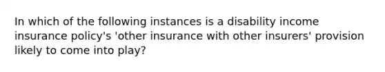 In which of the following instances is a disability income insurance policy's 'other insurance with other insurers' provision likely to come into play?