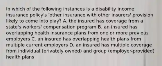 In which of the following instances is a disability income insurance policy's 'other insurance with other insurers' provision likely to come into play? A. the insured has coverage from a state's workers' compensation program B. an insured has overlapping health insurance plans from one or more previous employers C. an insured has overlapping health plans from multiple current employers D. an insured has multiple coverage from individual (privately owned) and group (employer-provided) health plans