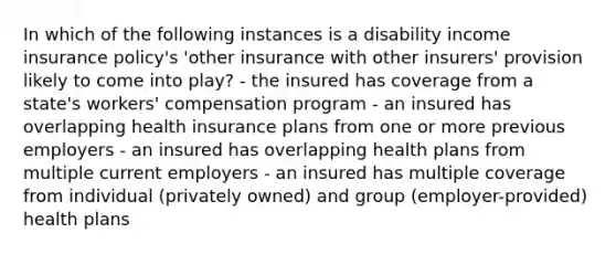 In which of the following instances is a disability income insurance policy's 'other insurance with other insurers' provision likely to come into play? - the insured has coverage from a state's workers' compensation program - an insured has overlapping health insurance plans from one or more previous employers - an insured has overlapping health plans from multiple current employers - an insured has multiple coverage from individual (privately owned) and group (employer-provided) health plans