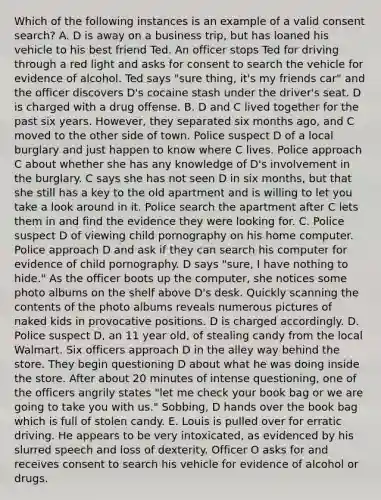 Which of the following instances is an example of a valid consent search? A. D is away on a business trip, but has loaned his vehicle to his best friend Ted. An officer stops Ted for driving through a red light and asks for consent to search the vehicle for evidence of alcohol. Ted says "sure thing, it's my friends car" and the officer discovers D's cocaine stash under the driver's seat. D is charged with a drug offense. B. D and C lived together for the past six years. However, they separated six months ago, and C moved to the other side of town. Police suspect D of a local burglary and just happen to know where C lives. Police approach C about whether she has any knowledge of D's involvement in the burglary. C says she has not seen D in six months, but that she still has a key to the old apartment and is willing to let you take a look around in it. Police search the apartment after C lets them in and find the evidence they were looking for. C. Police suspect D of viewing child pornography on his home computer. Police approach D and ask if they can search his computer for evidence of child pornography. D says "sure, I have nothing to hide." As the officer boots up the computer, she notices some photo albums on the shelf above D's desk. Quickly scanning the contents of the photo albums reveals numerous pictures of naked kids in provocative positions. D is charged accordingly. D. Police suspect D, an 11 year old, of stealing candy from the local Walmart. Six officers approach D in the alley way behind the store. They begin questioning D about what he was doing inside the store. After about 20 minutes of intense questioning, one of the officers angrily states "let me check your book bag or we are going to take you with us." Sobbing, D hands over the book bag which is full of stolen candy. E. Louis is pulled over for erratic driving. He appears to be very intoxicated, as evidenced by his slurred speech and loss of dexterity. Officer O asks for and receives consent to search his vehicle for evidence of alcohol or drugs.