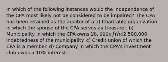 In which of the following instances would the independence of the CPA most likely not be considered to be impaired? The CPA has been retained as the auditor of a a) Charitable organization in which the spouse of the CPA serves as treasurer. b) Municipality in which the CPA owns 25,000 of the2,500,000 indebtedness of the municipality. c) Credit union of which the CPA is a member. d) Company in which the CPA's investment club owns a 10% interest.