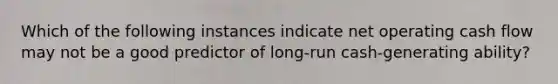 Which of the following instances indicate net operating cash flow may not be a good predictor of long-run cash-generating ability?