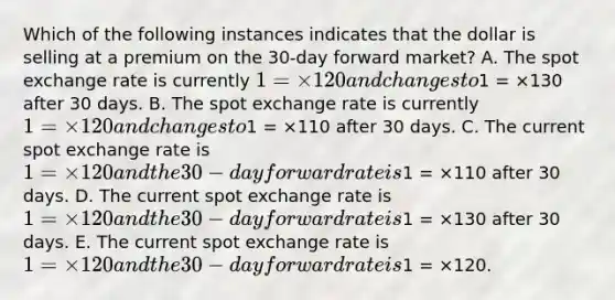 Which of the following instances indicates that the dollar is selling at a premium on the 30-day forward market? A. The spot exchange rate is currently 1 = ×120 and changes to1 = ×130 after 30 days. B. The spot exchange rate is currently 1 = ×120 and changes to1 = ×110 after 30 days. C. The current spot exchange rate is 1 = ×120 and the 30-day forward rate is1 = ×110 after 30 days. D. The current spot exchange rate is 1 = ×120 and the 30-day forward rate is1 = ×130 after 30 days. E. The current spot exchange rate is 1 = ×120 and the 30-day forward rate is1 = ×120.