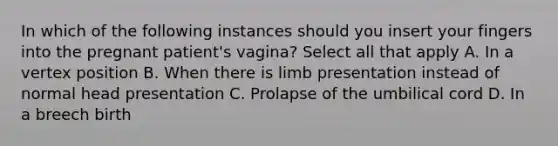 In which of the following instances should you insert your fingers into the pregnant patient's vagina? Select all that apply A. In a vertex position B. When there is limb presentation instead of normal head presentation C. Prolapse of the umbilical cord D. In a breech birth