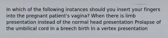 In which of the following instances should you insert your fingers into the pregnant patient's vagina? When there is limb presentation instead of the normal head presentation Prolapse of the umbilical cord In a breech birth In a vertex presentation