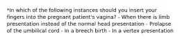 *In which of the following instances should you insert your fingers into the pregnant patient's vagina? - When there is limb presentation instead of the normal head presentation - Prolapse of the umbilical cord - In a breech birth - In a vertex presentation