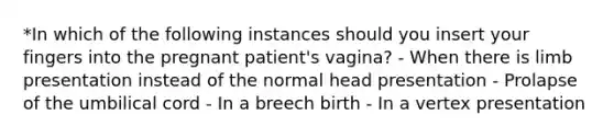 *In which of the following instances should you insert your fingers into the pregnant patient's vagina? - When there is limb presentation instead of the normal head presentation - Prolapse of the umbilical cord - In a breech birth - In a vertex presentation