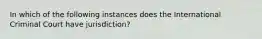 In which of the following instances does the International Criminal Court have jurisdiction?