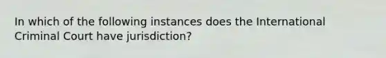 In which of the following instances does the International Criminal Court have jurisdiction?