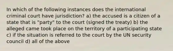 In which of the following instances does the international criminal court have jurisdiction? a) the accused is a citizen of a state that is "party" to the court (signed the treaty) b) the alleged came took place on the territory of a participating state c) if the situation is referred to the court by the UN security council d) all of the above