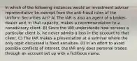 In which of the following instances would an investment adviser representative be exempt from the anti-fraud rules of the Uniform Securities Act? A) The IAR is also an agent of a broker-dealer and, in that capacity, makes a recommendation to a nonadvisory client. B) Since the IAR understands how nervous a particular client is, he never admits a loss in the account to that client. C) The IAR makes a presentation at a seminar where the only topic discussed is fixed annuities. D) In an effort to avoid possible conflicts of interest, the IAR only does personal trades through an account set up with a fictitious name.