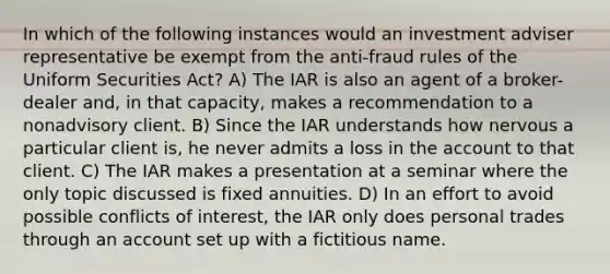 In which of the following instances would an investment adviser representative be exempt from the anti-fraud rules of the Uniform Securities Act? A) The IAR is also an agent of a broker-dealer and, in that capacity, makes a recommendation to a nonadvisory client. B) Since the IAR understands how nervous a particular client is, he never admits a loss in the account to that client. C) The IAR makes a presentation at a seminar where the only topic discussed is fixed annuities. D) In an effort to avoid possible conflicts of interest, the IAR only does personal trades through an account set up with a fictitious name.