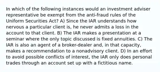 In which of the following instances would an investment adviser representative be exempt from the anti-fraud rules of the Uniform Securities Act? A) Since the IAR understands how nervous a particular client is, he never admits a loss in the account to that client. B) The IAR makes a presentation at a seminar where the only topic discussed is fixed annuities. C) The IAR is also an agent of a broker-dealer and, in that capacity, makes a recommendation to a nonadvisory client. D) In an effort to avoid possible conflicts of interest, the IAR only does personal trades through an account set up with a fictitious name.