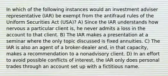 In which of the following instances would an investment adviser representative (IAR) be exempt from the antifraud rules of the Uniform Securities Act (USA)? A) Since the IAR understands how nervous a particular client is, he never admits a loss in the account to that client. B) The IAR makes a presentation at a seminar where the only topic discussed is fixed annuities. C) The IAR is also an agent of a broker-dealer and, in that capacity, makes a recommendation to a nonadvisory client. D) In an effort to avoid possible conflicts of interest, the IAR only does personal trades through an account set up with a fictitious name.