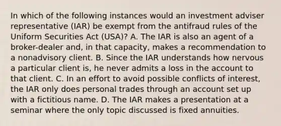 In which of the following instances would an investment adviser representative (IAR) be exempt from the antifraud rules of the Uniform Securities Act (USA)? A. The IAR is also an agent of a broker-dealer and, in that capacity, makes a recommendation to a nonadvisory client. B. Since the IAR understands how nervous a particular client is, he never admits a loss in the account to that client. C. In an effort to avoid possible conflicts of interest, the IAR only does personal trades through an account set up with a fictitious name. D. The IAR makes a presentation at a seminar where the only topic discussed is fixed annuities.