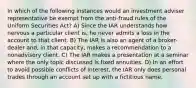 In which of the following instances would an investment adviser representative be exempt from the anti-fraud rules of the Uniform Securities Act? A) Since the IAR understands how nervous a particular client is, he never admits a loss in the account to that client. B) The IAR is also an agent of a broker-dealer and, in that capacity, makes a recommendation to a nonadvisory client. C) The IAR makes a presentation at a seminar where the only topic discussed is fixed annuities. D) In an effort to avoid possible conflicts of interest, the IAR only does personal trades through an account set up with a fictitious name.