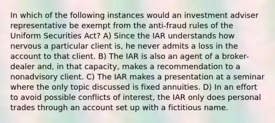 In which of the following instances would an investment adviser representative be exempt from the anti-fraud rules of the Uniform Securities Act? A) Since the IAR understands how nervous a particular client is, he never admits a loss in the account to that client. B) The IAR is also an agent of a broker-dealer and, in that capacity, makes a recommendation to a nonadvisory client. C) The IAR makes a presentation at a seminar where the only topic discussed is fixed annuities. D) In an effort to avoid possible conflicts of interest, the IAR only does personal trades through an account set up with a fictitious name.