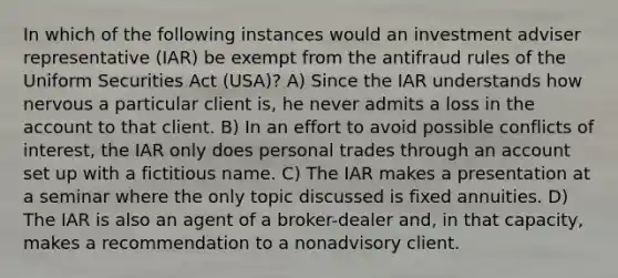 In which of the following instances would an investment adviser representative (IAR) be exempt from the antifraud rules of the Uniform Securities Act (USA)? A) Since the IAR understands how nervous a particular client is, he never admits a loss in the account to that client. B) In an effort to avoid possible conflicts of interest, the IAR only does personal trades through an account set up with a fictitious name. C) The IAR makes a presentation at a seminar where the only topic discussed is fixed annuities. D) The IAR is also an agent of a broker-dealer and, in that capacity, makes a recommendation to a nonadvisory client.