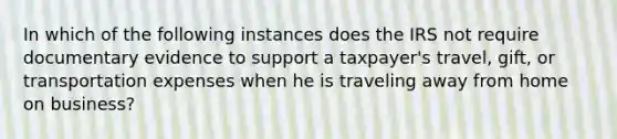 In which of the following instances does the IRS not require documentary evidence to support a taxpayer's travel, gift, or transportation expenses when he is traveling away from home on business?