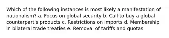 Which of the following instances is most likely a manifestation of nationalism? a. Focus on global security b. Call to buy a global counterpart's products c. Restrictions on imports d. Membership in bilateral trade treaties e. Removal of tariffs and quotas