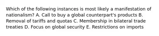 Which of the following instances is most likely a manifestation of nationalism? A. Call to buy a global counterpart's products B. Removal of tariffs and quotas C. Membership in bilateral trade treaties D. Focus on global security E. Restrictions on imports