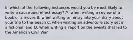 In which of the following instances would you be most likely to write a cause-and-effect essay? A. when writing a review of a book or a movie B. when writing an entry into your diary about your trip to the beach C. when writing an adventure story set in a fictional land D. when writing a report on the events that led to the American Civil War