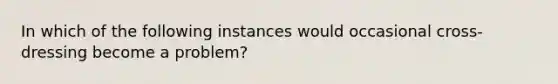 In which of the following instances would occasional cross-dressing become a problem?