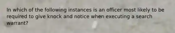 In which of the following instances is an officer most likely to be required to give knock and notice when executing a search warrant?