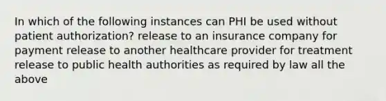 In which of the following instances can PHI be used without patient authorization? release to an insurance company for payment release to another healthcare provider for treatment release to public health authorities as required by law all the above